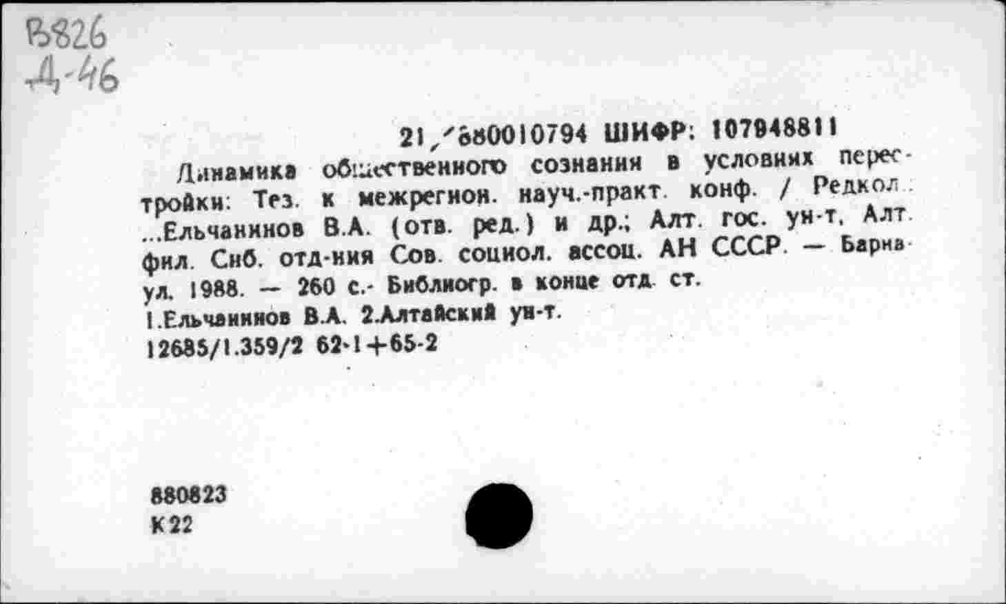 ﻿Я>*82б
4'46
21/880010794 ШИФР; 107948811
Динамике общественного сознания в условиях Перес тройки: Тез. к межрегион, науч.-практ конф. / Редкол ...Ельчанинов В.А. (отв. ред.) и др.; Алт. Iгос. ун т, Алт фил Снб. отд-ния Сов. социол. ассои. АН СССР — Ьариа ул. 1988. — 260 с.- Библиогр. а конце отд ст.
I.Ельчанинов В.А. 2.Алтайский ун-т.
12685/1.359/2 62-1+65-2
880823
К 22